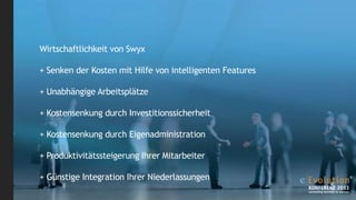 Wirtschaftlichkeit von Swyx
+ Senken der Kosten mit Hilfe von intelligenten Features
+ Unabhängige Arbeitsplätze
+ Kostensenkung durch Investitionssicherheit
+ Kostensenkung durch Eigenadministration
+ Produktivitätssteigerung Ihrer Mitarbeiter
+ Günstige Integration Ihrer Niederlassungen

 