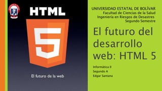 El futuro del
desarrollo
web: HTML 5
Informática II
Segundo A
Edgar Santana
UNIVERSIDAD ESTATAL DE BOLÍVAR
Facultad de Ciencias de la Salud
Ingeniería en Riesgos de Desastres
Segundo Semestre
 