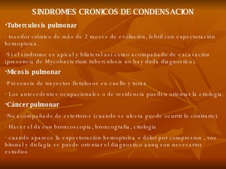 SINDROMES CRONICOS DE CONDENSACION Tuberculosis pulmonar tosedor crónico de más de 2 meses de evolución, febril con expectoración hemoptoica. Si el síndrome es apical y bilateral así como acompañado de excavación (presencia de Mycobacterium tuberculosis no hay duda diagnostica). Micosis pulmonar Presencia de trayectos fistulosos en cuello y torax Los antecedentes ocupacionales o de residencia pueden orientar la etiologia. Cáncer pulmonar No acompañado de estertores (cuando se ulcera puede ocurrir lo contrario) Hacer el dx con broncoscopia, broncografia, citologia cuando aparece la expectoración hemoptoica o dolor por compresion , voz bitonal y disfagia se puede orientar el diagnostico aunq son necesarios estudios 