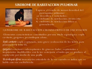 SINDROME DE RAREFACCION PULMONAR 1)SINDROME DE RAREFACCION CIRCUNSCRITO O DE EXCAVACION Elementos caracteristicos constituidos por una triada signologica: soplo cavitario, gargoteo, pectoriloquia afona. Soplo cavitario:  soplo espiratorio, tono grave (colocacion de los labios para pronunciar la letra O). Gargoteo:  estertores subcrepitantes de gruesas bulas, espiratorios e inspiratorios modificables con la tos semejante al ruido que se produce al soplar aire por medio de una pajilla Pectoriloquia   áfona:  transmisión articulada de la voz cuando se indica que se hable con voz cuchicheada  Expresa el estado de menor densidad del parenquima púlmonar se describen 2 variedades:  sindrome de rarefaccion circunscrito sindrome de rarefaccion difuso o generalizado 