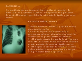 RADIOLOGIA Se manifiesta por una imagen de hiperclaridad circunscrita , de forma, tamaño y contornos variables, acompañada de la presencia de un nivel horizontal , que delata la existencia de liquido y gas en su interior CAVERNA TUBERCULOSA También llamado espeluncas  y cuando son de gran tamaño geodas Su tamaño depende de la extensión del parénquima pulmonar afectado así como de las condiciones de permeabilidad del bronquio Si el bronquio permite la entrada de aire, pero no su salida , la caverna tiende acrecer, su contorno es más redondeado con nivel liquido escaso. Si el bronquio se obstruye la caverna se achica  y el material caseoso se condensa y la imagen de hiperclaridad torna a opacidad . 