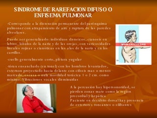 SINDROME DE RAREFACION DIFUSO O ENFISEMA PULMONAR - Corresponde a la distensión permanente del parénquima pulmonar con atrapamiento de aire y ruptura de las paredes alveolares. Puede ser generalizado: individuos disneicos, cianosis en labios, lóbulos de la nariz y de las orejas, con varicosidades lineales rojizas o cianóticas en las alas de la nariz y en los carrillos. -cuello generalmente corto, plétora yugular -tórax ensanchado (en tonel) con los hombros levantados, esternon proyectado hacia delante con cifosis mas o menos marcada, escasa o nula movilidad torácica 1 o 2 cm. como mínimo. Vibraciones vocales disminuidas  A la percusión hay hipersonoridad, se pierden zonas mate como la región precordial y hepática Paciente en decúbito dorsal hay presencia de estertores roncantes o silibantes 
