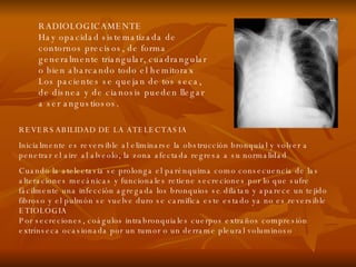 REVERSABILIDAD DE LA ATELECTASIA Inicialmente es reversible al eliminarse la obstrucción bronquial y volver a penetrar el aire al alveolo, la zona afectada regresa a su normalidad Cuando la atelectasia se prolonga el parénquima como consecuencia de las alteraciones mecánicas y funcionales retiene secreciones por lo que sufre fácilmente una infección agregada los bronquios se dilatan y aparece un tejido fibroso y el pulmón se vuelve duro se carnifica este estado ya no es reversible ETIOLOGIA Por secreciones, coágulos intrabronquiales cuerpos extraños compresión extrínseca ocasionada por un tumor o un derrame pleural voluminoso RADIOLOGICAMENTE Hay opacidad sistematizada de contornos precisos, de forma generalmente triangular, cuadrangular o bien abarcando todo el hemitorax Los pacientes se quejan de tos seca, de disnea y de cianosis pueden llegar a ser angustiosos. 