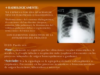 RADIOLOGICAMENTE: SE EXPRESA POR UNA OPACIDAD DE TIPO SISTEMATIZADA O ALGODONOSA. Deformaciones del contorno diafragmático, desviaciones del mediastino (traquea, corazón, hilio pulmonar), la disminución del volumen pulmonar (lobar o segmentario). retracciones del tórax óseo SON ELEMENTOS SUGESTIVOS DE LA ANTIGUEDAD DEL PROCESO  El SD. Puede ser: Puro:  solamente se expresa por las vibraciones vocales aumentadas, la matidez, y el soplo tubario o respiración ruda (soplante).Frecuentes en los procesos tumorales de origen broncopulmonar o ganlionar. Asociado:   Si a la signologia se le agregan estertores subcrepitantes o crepitantes. Frecuentes en los procesos neumoticos o bronconeumoticos de origen bacteriano, tuberculoso o micosico  