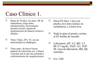 Caso Clínico 1.






Mujer de 39 años, sin antec. HF de
importancia, niega antec.
transfusionales, toxicomanías
(alcohol social), ingesta de
medicamentos de manera crónica o
alérgias.
Tiene 3 hijos, 2P y 1C, no usa
anticonceptivos (Salpingo).



Inicia PA hace 1 mes con
prurito, leve tinte ictérico en
escleróticas, y coluria leve.



Nada le quita el prurito, existen
al EF huellas de rascado.



Laboratorio. BT: 4.2, BD: 3.5,
BI: 0.7 mg/dL, TGO: 123, TGP:
98. resto de laboratorio, BH, QS,
normales.



FA: 1389

Tiene antec. de hace 8 meses
padeció de colecistitis sec. a litiasis
vesicular, por lo que fue sometida a
colecistectomia sin complicaciones.

 