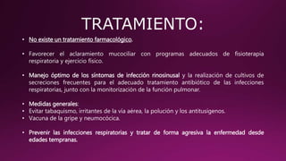 • No existe un tratamiento farmacológico.
• Favorecer el aclaramiento mucociliar con programas adecuados de fisioterapia
respiratoria y ejercicio físico.
• Manejo óptimo de los síntomas de infección rinosinusal y la realización de cultivos de
secreciones frecuentes para el adecuado tratamiento antibiótico de las infecciones
respiratorias, junto con la monitorización de la función pulmonar.
• Medidas generales:
• Evitar tabaquismo, irritantes de la vía aérea, la polución y los antitusígenos.
• Vacuna de la gripe y neumocócica.
• Prevenir las infecciones respiratorias y tratar de forma agresiva la enfermedad desde
edades tempranas.
 