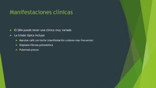 Manifestaciones clínicas
u El SMA puede tener una clínica muy variada
u La triada típica incluye
u Maculas café con leche (manifestación cutánea mas frecuente)
u Displasia fibrosa poliostótica
u Pubertad precoz
 