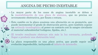 ANGINA DE PECHO INESTABLE
• La mayor parte de los casos de angina inestable se deben a
la inestabilización de una placa de ateroma, que no precisa ser
severamente obstructiva, por fisura o rotura.
• Este cambio en la placa ocasiona una alteración en su geometría, que
puede incrementar el grado de obstrucción previo, pero también supone
un estímulo trombogénico al poner en contacto con la sangre circulante
el material subendotelial (colágeno, lípidos, etc.).
• El trombo resultante obstruye aún más la luz coronaria, pudiendo
llegar a producir una obstrucción total.
• La placa responsable es una placa activa, que puede seguir una
evolución impredecible, incluyendo el infarto de miocardio.
 