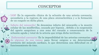 CONCEPTOS
• IAM: Es la expresión clínica de la oclusión de una arteria coronaria,
secundaria a la ruptura de una placa aterosclerótica y a la formación
de un coagulo en dicha placa.
• Infarto del miocardio: Se denomina infarto del miocardio a la muerte
celular de las miofibrillas, causada por hipoxia , debida a la suspensión
del aporte sanguíneo a una zona del corazón a consecuencia de la
oclusión aguda y total de la arteria que irriga dicho territorio.
• Enfermedad coronaria: Es la imposibilidad de las arterias coronarias o
de algunas de sus ramas para llevar oxigeno a un determinado
territorio del músculo cardiaco, lo que determina una dificultad en el
funcionamiento de éste.
 