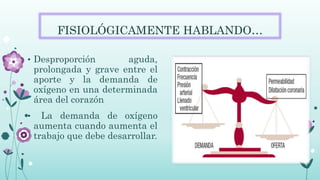 FISIOLÓGICAMENTE HABLANDO…
• Desproporción aguda,
prolongada y grave entre el
aporte y la demanda de
oxígeno en una determinada
área del corazón
• La demanda de oxígeno
aumenta cuando aumenta el
trabajo que debe desarrollar.
 