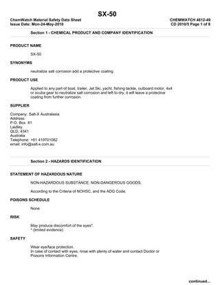 SX-50
ChemWatch Material Safety Data Sheet                                                              CHEMWATCH 4612-49
Issue Date: Mon-24-May-2010                                                                       CD 2010/5 Page 1 of 8

           Section 1 - CHEMICAL PRODUCT AND COMPANY IDENTIFICATION


PRODUCT NAME

           SX-50

SYNONYMS

           neutralize salt corrosion add a protective coating

PRODUCT USE

           Applied to any part of boat, trailer, Jet Ski, yacht, fishing tackle, outboard motor, 4x4
           or scuba gear to neutralize salt corrosion and left to dry, it will leave a protective
           coating from further corrosion.

SUPPLIER

Company: Salt-X Australasia
Address:
P.O. Box 81
Laidley
QLD, 4341
Australia
Telephone: +61 419701082
email: info@salt-x.com.au



           Section 2 - HAZARDS IDENTIFICATION


STATEMENT OF HAZARDOUS NATURE

           NON-HAZARDOUS SUBSTANCE. NON-DANGEROUS GOODS.

           According to the Criteria of NOHSC, and the ADG Code.

POISONS SCHEDULE

           None

RISK

           May produce discomfort of the eyes*.
           * (limited evidence)

SAFETY

           Wear eye/face protection.
           In case of contact with eyes, rinse with plenty of water and contact Doctor or
           Poisons Information Centre.




                                                                                                           continued...
 