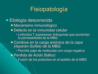 Fisiopatología Etiología desconocida Mecanismo inmunológico Defecto en la inmunidad celular  Linfocitos T supresores: linfoquinas que aumentan la permeabilidad de la MBG Cambios en la carga aniónica de la capa  Heparán-Sulfato  de la MBG Permite paso de moléculas con carga negativa Perdida de Ácido Siálico: Fusión de los podocitos en el epitelio de la MBG  