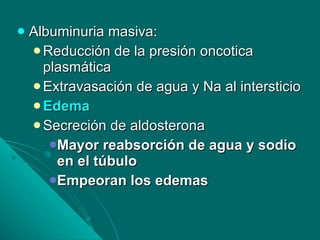Albuminuria masiva:  Reducción de la presión oncotica plasmática Extravasación de agua y Na al intersticio Edema  Secreción de aldosterona  Mayor reabsorción de agua y sodio en el túbulo Empeoran los edemas 