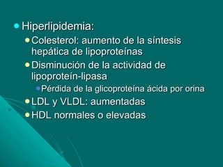 Hiperlipidemia: Colesterol: aumento de la síntesis hepática de lipoproteínas Disminución de la actividad de lipoproteín-lipasa Pérdida de la glicoproteína ácida por orina LDL y VLDL: aumentadas HDL normales o elevadas 