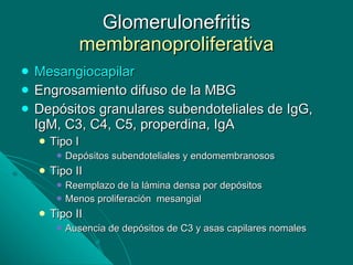 Glomerulonefritis  membranoproliferativa Mesangiocapilar Engrosamiento difuso de la MBG Depósitos granulares subendoteliales de IgG, IgM, C3, C4, C5, properdina, IgA Tipo I Depósitos subendoteliales y endomembranosos Tipo II Reemplazo de la lámina densa por depósitos Menos proliferación  mesangial Tipo II Ausencia de depósitos de C3 y asas capilares nomales 