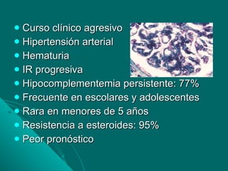 Curso clínico agresivo Hipertensión arterial Hematuria IR progresiva Hipocomplementemia persistente: 77% Frecuente en escolares y adolescentes Rara en menores de 5 años Resistencia a esteroides: 95% Peor pronóstico 