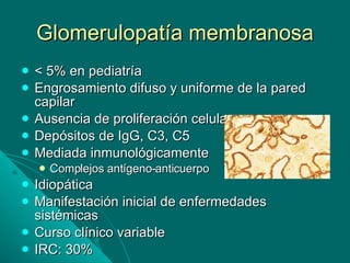 Glomerulopatía membranosa < 5% en pediatría Engrosamiento difuso y uniforme de la pared capilar Ausencia de proliferación celular Depósitos de IgG, C3, C5 Mediada inmunológicamente Complejos antígeno-anticuerpo Idiopática Manifestación inicial de enfermedades sistémicas Curso clínico variable IRC: 30% 