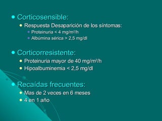 Corticosensible: Respuesta Desaparición de los síntomas: Proteinuria < 4 mg/m 2 /h Albúmina sérica > 2,5 mg/dl Corticorresistente: Proteinuria mayor de 40 mg/m 2 /h Hipoalbuminemia < 2,5 mg/dl Recaídas frecuentes: Mas de 2 veces en 6 meses 4 en 1 año 