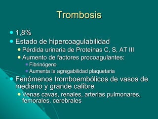 Trombosis 1,8% Estado de hipercoagulabilidad Pérdida urinaria de Proteínas C, S, AT III Aumento de factores procoagulantes: Fibrinógeno Aumenta la agregabilidad plaquetaria Fenómenos tromboembólicos de vasos de mediano y grande calibre Venas cavas, renales, arterias pulmonares, femorales, cerebrales 