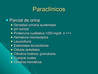 Paraclínicos Parcial de orina Densidad urinaria aumentada pH normal Proteinuria cualitativa >250 mg/dl  ó +++ Hematuria microscópica Leucocituria Estereasas leucocitarias Células epiteliales Cilindros hialinos, granulosos,  Cuerpos ovales Cilindros hemáticos 