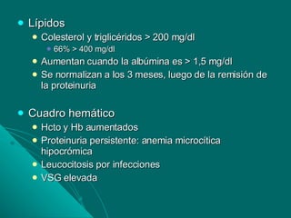 Lípidos Colesterol y triglicéridos > 200 mg/dl 66% > 400 mg/dl Aumentan cuando la albúmina es > 1,5 mg/dl Se normalizan a los 3 meses, luego de la remisión de la proteinuria Cuadro hemático Hcto y Hb aumentados Proteinuria persistente: anemia microcítica hipocrómica Leucocitosis por infecciones VSG elevada  