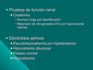 Pruebas de función renal Creatinina Normal o baja por hiperfiltración Retención de nitrogenados 20% por hipervolemia intensa Electrolitos séricos Pseudohiponatremia por hiperlipidemia Hiponatremia dilucional Potasio normal Hipocalcemia 