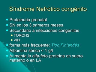Síndrome Nefrótico congénito Proteinuria prenatal SN en los 3 primeros meses Secundario a infecciones congénitas TORCHS VIH forma más frecuente:  Tipo Finlandés Albúmina sérica < 1 g/l  Aumenta la alfa-feto-proteína en suero materno o en LA 
