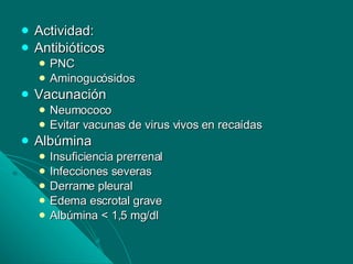 Actividad: Antibióticos PNC Aminogucósidos Vacunación Neumococo Evitar vacunas de virus vivos en recaídas Albúmina  Insuficiencia prerrenal Infecciones severas Derrame pleural Edema escrotal grave Albúmina < 1,5 mg/dl 