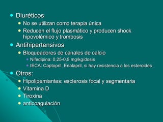Diuréticos No se utilizan como terapia única Reducen el flujo plasmático y producen shock hipovolémico y trombosis Antihipertensivos Bloqueadores de canales de calcio Nifedipina: 0,25-0,5 mg/kg/dosis IECA: Captopril, Enalapril, si hay resistencia a los esteroides Otros: Hipolipemiantes: esclerosis focal y segmentaria Vitamina D Tiroxina anticoagulación 