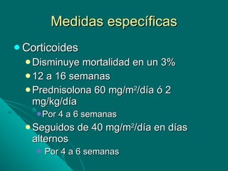 Medidas específicas Corticoides Disminuye mortalidad en un 3% 12 a 16 semanas Prednisolona 60 mg/m 2 /día ó 2 mg/kg/día Por 4 a 6 semanas Seguidos de 40 mg/m 2 /día en días alternos Por 4 a 6 semanas 