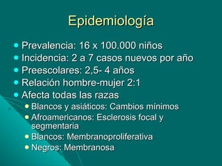 Epidemiología Prevalencia: 16 x 100.000 niños Incidencia: 2 a 7 casos nuevos por año Preescolares: 2,5- 4 años Relación hombre-mujer 2:1 Afecta todas las razas Blancos y asiáticos: Cambios mínimos Afroamericanos: Esclerosis focal y segmentaria Blancos: Membranoproliferativa Negros: Membranosa 