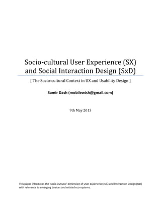Socio-cultural User Experience (SX)
and Social Interaction Design (SxD)
[ The Socio-cultural Context in UX and Usability Design ]
Samir Dash (mobilewish@gmail.com)
9th May 2013
This paper introduces the ‘socio-cultural’ dimension of User Experience (UX) and Interaction Design (IxD)
with reference to emerging devices and related eco-systems.
 