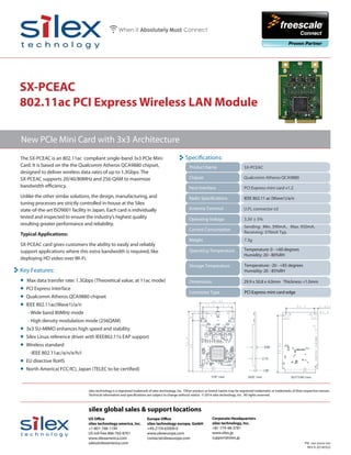 SX-PCEAC
802.11ac PCI Express Wireless LAN Module
The SX-PCEAC is an 802.11ac compliant single-band 3x3 PCIe Mini
Card. It is based on the the Qualcomm Atheros QCA9880 chipset,
designed to deliver wireless data rates of up to 1.3Gbps. The
SX-PCEAC supports 20/40/80MHz and 256-QAM to maximize
bandwidth efficiency.
Unlike the other similar solutions, the design, manufacturing, and
tuning processes are strictly controlled in-house at the Silex
state-of-the-art ISO9001 facility in Japan. Each card is individually
tested and inspected to ensure the industry’s highest quality
resulting greater performance and reliability.
Typical Applications:
SX-PCEAC card gives customers the ability to easily and reliably
support applications where this extra bandwidth is required, like
deploying HD video over Wi-Fi.
PN: xxx-xxxxx-xxx
REV A 20140325
New PCIe Mini Card with 3x3 Architecture
silex technology is a registered trademark of silex technology, Inc. Other product or brand names may be registered trademarks or trademarks of their respective owners.
Technical information and specifications are subject to change without notice. © 2014 silex technology, Inc. All rights reserved.
silex global sales & support locations
US Office
silex technology america, Inc.
+1-801-748-1199
US toll free 866-765-8761
www.silexamerica.com
sales@silexamerica.com
Europe Office
silex technology europe, GmbH
+49-2159-65009-0
www.silexeurope.com
contact@silexeurope.com
Corporate Headquarters
silex technology, Inc.
+81-774-98-3781
www.silex.jp
support@silex.jp
SX-PCEAC
Chipset
Host Interface
Connector Type
Operating Temperature
PCI Express mini card v1.2
Qualcomm Atheros QCA9880
29.9 x 50.8 x 4.0mm Thickness =1.0mm
Specifications:
Radio Specifications
Storage Temperature Temperature: -20 - +85 degrees
Humidity: 20 - 85%RH
Temperature: 0 - +60 degrees
Humidity: 20 - 80%RH
PCI Express mini card edge
Operating Voltage 3.3V ± 5%
Weight 7.3g
Antenna Terminal
Product Name
Dimensions
U.FL connector x3
IEEE 802.11 ac (Wave1)/a/n
Key Features:
• Max data transfer rate: 1.3Gbps (Theoretical value, at 11ac mode)
• PCI Express interface
• Qualcomm Atheros QCA9880 chipset
• IEEE 802.11ac(Wave1)/a/n
- Wide band 80MHz mode
- High density modulation mode (256QAM)
• 3x3 SU-MIMO enhances high speed and stability
• Silex Linux reference driver with IEEE802.11x EAP support
• Wireless standard
-IEEE 802.11ac/a/n/e/h/i
• EU directive RoHS
• North America( FCC/IC), Japan (TELEC to be certified)
Current Consumption
Sending: Min. 390mA、Max. 950mA.
Receiving: 370mA Typ.
 