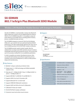 SX-SDMAN-2830C / SX-SDMAN-2830S
Chipset
Host Interface
Baseband Specifications
Operating Temperature
SDIO V 2.0 (4-bit, 1-bit)
Qualcomm Atheros AR6233
3.30 VDC +/- 5%
Diagram:
Specifications:
Radio Specifications 802.11b/g/n 2.412 - 2.484 GHz
802.11a/n 5.18 - 5.825 GHz
Connector Mount Dimensions 24.0 x 24.0 x 4.4 mm (W x H x D)
Surface Mount Dimensions
Key Features:
-10 to +70 degrees C
CSMA/CA media access; DSSS, OFDM
Bluetooth Specifications
Product Name
Operating Voltage
BT3.0+HS, BT4.0, Class 1.5
19.0 x 22.0 x 2.2 mm (W x H x D)
SX-SDMAN
802.11a/b/g/n Plus Bluetooth SDIO Module
The Silex SX-SDMAN is a dual-band 802.11a/b/g/n plus Bluetooth
SDIO module that is based on the SX-SDPAN (Qualcomm Atheros
AR6233). The SX-SDMAN brings 802.11n throughput, range and
power efficiency to portable devices including patient monitors,
printers, handheld terminals and more.
The SX-SDMAN integrates an external 5 GHz Front End Module
(FEM) and is pre-tuned for the most optimized dual-band WLAN
performance. The radio module design approach also saves cost as
the SX-SDMAN provides FCC/IC/ETSI/TELEC modular certification.
The SX-SDMAN provides superior product quality. Silex has
validated that our design meets IEEE standards and each module is
individually tested during the production process. This ensures that
each of our products will perform to our published specification.
In order to expedite your product development process, Silex
can provide both hardware and software engineering services
including custom driver development, as well as turnkey product
design and manufacturing.
• IEEE 802.11a/b/g/n conformity (2.4 GHz & 5 GHz)
• Single stream 1 x 1 SISO technology and 40 MHz bandwidth
mode for 5 GHz
• Data rates of 1 - 54 Mbps for 802.11b/g, 6 - 54 Mbps for 802.11a
and 6.5 - 135 Mbps for 802.11n
• Supports IEEE 802.11e, IEEE 802.11h and IEEE 802.11i
• Supports SDIO 2.0 as host IF of wireless LAN
• Supports Bluetooth 4.0 + LE dual mode
• Supports TDMA Wi-Fi/Bluetooth coexistence
• Supports UART and USB as the host IF of Bluetooth
• Calibrated Tx Power per module
• FCC/IC/ETSI/TELEC modular certification
• Connector mount and surface mount versions
PN: 141-00207-130
REV C. 20131230
Wireless LAN Module for Mobile Devices with Enterprise Reliability
 