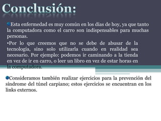 Esta enfermedad es muy común en los días de hoy, ya que tanto la computadora como el carro son indispensables para muchas personas.  Por lo que creemos que no se debe de abusar de la tecnología, sino solo utilizarla cuando en realidad sea necesario. Por ejemplo: podemos ir caminando a la tienda en vez de ir en carro, o leer un libro en vez de estar horas en  la computadora. Consideramos también realizar ejercicios para la prevención del síndrome del túnel carpiano; estos ejercicios se encuentran en los links externos.  