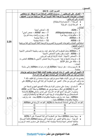 5
‫التصحيح‬
:
‫األول‬ ‫التمرين‬
:
5
‫نقاط‬
1
-
‫على‬ ‫التعرف‬
‫المرحلتين‬
‫أ‬
،
‫ب‬
‫ِّم‬‫س‬‫وو‬
‫العناصر‬
‫المرقمة‬
‫من‬
1
‫إلى‬
10
‫اوتخلص‬ ‫ثس‬
‫البنيات‬
‫و‬
‫الجزيئات‬
‫الضرورية‬
‫لترجمة‬
‫اللغة‬
‫النووية‬
‫إلى‬
‫لغة‬
‫بروتينية‬
‫مع‬
‫إبراز‬
‫أھميتھا‬
:
‫المرحلتٌن‬ ‫على‬ ‫التعرف‬
:

‫أ‬ ‫المرحلة‬
:
‫االستنساخ‬
(
‫االستطالة‬
)

‫المرحلة‬
(
‫ب‬
)
:
‫الترجمة‬
‫البٌانات‬
:
1
–
ADN
6
–
‫آمٌنٌة‬ ‫أحماض‬
2
–
‫إنزٌم‬
ARNpolymérase
7
–
‫معقد‬
"
ARNt
–
ً‫أمٌن‬ ‫حمض‬
"
3
–
‫حرة‬ ‫رٌبٌة‬ ‫نٌكلٌوتٌدات‬
8
–
‫رٌبوزوم‬
(
‫كبرى‬ ‫وحدة‬ ‫تحت‬
)
4
–
ARNm
9
–
‫بٌبتٌدٌة‬ ‫رابطة‬
5
–
ARNt
10
–
‫بٌبتٌدٌة‬ ‫سلسلة‬
‫بروتٌنٌة‬ ‫لغة‬ ‫إلى‬ ‫النووٌة‬ ‫اللغة‬ ‫لترجمة‬ ‫الضرورٌة‬ ‫الضرورٌة‬ ‫والجزٌئات‬ ‫البنٌات‬ ‫استخالص‬
+
‫أهمٌتها‬ ‫إبراز‬
:
‫الجزٌئات‬
:
1
–
ARNm
‫األمٌنٌة‬ ‫األحماض‬ ‫وطبٌعة‬ ‫وترتٌب‬ ‫لعدد‬ ‫ٌشفر‬ ‫الوراثٌة‬ ‫للمعلومة‬ ‫حامل‬
2
–
ARNt
:
‫األمٌنٌة‬ ‫األحماض‬ ‫وتقدٌم‬ ‫ونقل‬ ‫تثبٌت‬
3
-
‫األمٌنٌة‬ ‫األحماض‬
:
‫البروتٌن‬ ‫لتركٌب‬ ‫األولٌة‬ ‫المادة‬
.
4
–
‫نوعٌة‬ ‫تنشٌط‬ ‫إنزٌمات‬
:
‫بالـ‬ ً‫األمٌن‬ ‫الحمض‬ ‫لربط‬ ‫ضرورٌة‬
ARNt
‫به‬ ‫الخاص‬
.
5
–
‫شكل‬ ‫على‬ ‫طاقة‬
ATP
‫البنٌات‬
:
6
–
‫الرٌبوزومات‬
:
‫ترجمة‬ ‫مقر‬
ARNm
(
‫رامزات‬ ‫قراءة‬
ARNm
)
‫سلسلة‬ ‫إلى‬
‫بٌبتٌدٌة‬
2,25
2
-
‫علمي‬ ‫نص‬ ‫في‬ ‫التبيين‬
‫أن‬
‫بناء‬
‫البروتين‬
‫يخضع‬
‫آلليات‬
‫دقيقة‬
‫تومح‬
‫جزيئات‬ ‫بتركيب‬
‫محددة‬
‫وراثيا‬
.
‫من‬
‫خالل‬
‫المعلومات‬
‫التي‬
‫توصلت‬
‫إليھا‬
‫في‬
‫ھذه‬
‫الدراوة‬
:
‫؟‬ ‫ذلك‬ ‫فكٌف‬ ‫وراثٌا‬ ‫محددة‬ ‫جزٌئات‬ ‫بتركٌب‬ ‫تسمح‬ ‫دقٌقة‬ ‫آللٌات‬ ‫البروتٌن‬ ‫بناء‬ ‫ٌخضع‬
ً‫ف‬ ‫توجد‬ ً‫الت‬ ‫الوراثٌة‬ ‫المعلومة‬ ‫عن‬ ‫التعبٌر‬ ‫خالل‬ ‫من‬ ‫البروتٌن‬ ‫تركٌب‬ ‫ٌتم‬
ADN
‫على‬
‫مرحلتٌن‬
:

‫االستنساخ‬
:
‫عن‬ ‫لنسخة‬ ‫الحٌوي‬ ‫التصنٌع‬ ‫خالله‬ ‫ٌتم‬ ‫النواة‬ ‫مستوى‬ ‫على‬ ‫ٌحدث‬
‫المورثة‬
(
ADN
)
‫هو‬ ً‫جزٌئ‬ ‫وسٌط‬ ‫شكل‬ ً‫ف‬
ARNm
‫اإلنزٌم‬ ‫بواسطة‬
ARN
ً‫سلسلت‬ ‫إحدى‬ ‫على‬ ‫اآلزوتٌة‬ ‫القواعد‬ ‫تتابع‬ ‫ٌقرأ‬ ‫الذي‬ ‫بولٌمٌراز‬
ADN
(
‫السلسلة‬
‫المستنسخة‬
)
‫لها‬ ‫الموافقة‬ ‫الحرة‬ ‫الرٌبٌة‬ ‫النٌكلٌوتٌدات‬ ‫وٌربط‬
(
‫المكملة‬
)
‫لتركٌب‬
ARNm
‫نٌكلٌوتٌدات‬ ‫وطبٌعة‬ ‫وترتٌب‬ ‫عدد‬ ‫حٌث‬ ،
ADN
‫وترتٌب‬ ‫عدد‬ ‫ٌحدد‬
‫نٌكلوتٌدات‬ ‫وطبٌعة‬
ARNm
‫بحٌث‬
:
‫بالـ‬ ‫المستنسخة‬ ‫السلسلة‬ ً‫ف‬ ‫األزوتٌة‬ ‫القواعد‬
ADN
ً‫ف‬ ‫األزوتٌة‬ ‫القواعد‬
ARNm
G
C
C
G
T
A
A
U

‫ٌحمل‬ ‫وبهذا‬
ARNm
‫الـ‬ ‫على‬ ‫المحمولة‬ ‫الوراثٌة‬ ‫المعلومة‬ ‫عن‬ ‫نسخة‬
ADN

‫الترجمة‬
:
‫ٌحملها‬ ً‫الت‬ ‫المعلومة‬ ‫عن‬ ‫التعبٌر‬ ‫خاللها‬ ‫وٌتم‬
ARNm
(
‫النووٌة‬ ‫اللغة‬
)
‫آمٌنٌة‬ ‫أحماض‬ ‫بمتتالٌة‬
(
‫بٌبتٌدٌة‬ ‫سلسلة‬
:
‫بروتٌنٌة‬ ‫لغة‬
)
‫الرٌبوزوم‬ ‫متعدد‬ ‫مستوى‬ ‫على‬
‫بالهٌولى‬
.
2,75
3as.ency-education.com
e
n
c
y
-
e
d
u
c
a
t
i
o
n
.
c
o
m
/
e
x
a
m
s
 