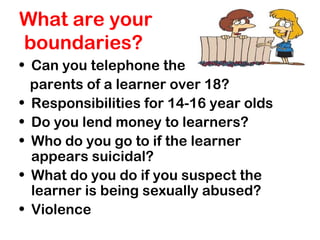 What are your
boundaries?
• Can you telephone the
parents of a learner over 18?
• Responsibilities for 14-16 year olds
• Do you lend money to learners?
• Who do you go to if the learner
appears suicidal?
• What do you do if you suspect the
learner is being sexually abused?
• Violence
 