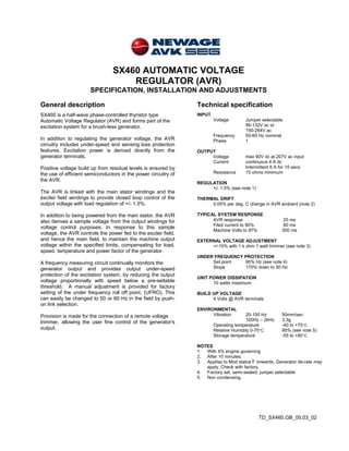 TD_SX460.GB_05.03_02
SX460 AUTOMATIC VOLTAGE
REGULATOR (AVR)
SPECIFICATION, INSTALLATION AND ADJUSTMENTS
General description Technical specification
SX460 is a half-wave phase-controlled thyristor type
Automatic Voltage Regulator (AVR) and forms part of the
excitation system for a brush-less generator.
In addition to regulating the generator voltage, the AVR
circuitry includes under-speed and sensing loss protection
features. Excitation power is derived directly from the
generator terminals.
Positive voltage build up from residual levels is ensured by
the use of efficient semiconductors in the power circuitry of
the AVR.
The AVR is linked with the main stator windings and the
exciter field windings to provide closed loop control of the
output voltage with load regulation of +/- 1.5%.
In addition to being powered from the main stator, the AVR
also derives a sample voltage from the output windings for
voltage control purposes. In response to this sample
voltage, the AVR controls the power fed to the exciter field,
and hence the main field, to maintain the machine output
voltage within the specified limits, compensating for load,
speed, temperature and power factor of the generator.
A frequency measuring circuit continually monitors the
generator output and provides output under-speed
protection of the excitation system, by reducing the output
voltage proportionally with speed below a pre-settable
threshold. A manual adjustment is provided for factory
setting of the under frequency roll off point, (UFRO). This
can easily be changed to 50 or 60 Hz in the field by push-
on link selection.
Provision is made for the connection of a remote voltage
trimmer, allowing the user fine control of the generator's
output.
INPUT
Voltage Jumper selectable
95-132V ac or
190-264V ac
Frequency 50-60 Hz nominal
Phase 1
OUTPUT
Voltage max 90V dc at 207V ac input
Current continuous 4 A dc
Intermittent 6 A for 10 secs
Resistance 15 ohms minimum
REGULATION
+/- 1.5% (see note 1)
THERMAL DRIFT
0.05% per deg. C change in AVR ambient (note 2)
TYPICAL SYSTEM RESPONSE
AVR response 20 ms
Filed current to 90% 80 ms
Machine Volts to 97% 300 ms
EXTERNAL VOLTAGE ADJUSTMENT
+/-10% with 1 k ohm 1 watt trimmer (see note 3)
UNDER FREQUENCY PROTECTION
Set point 95% Hz (see note 4)
Slope 170% down to 30 Hz
UNIT POWER DISSIPATION
10 watts maximum
BUILD UP VOLTAGE
4 Volts @ AVR terminals
ENVIRONMENTAL
Vibration 20-100 Hz 50mm/sec
100Hz – 2kHz 3.3g
Operating temperature -40 to +70°C
Relative Humidity 0-70°C 95% (see note 5)
Storage temperature -55 to +80°C
NOTES
1. With 4% engine governing
2. After 10 minutes.
3. Applies to Mod status F onwards. Generator de-rate may
apply. Check with factory.
4. Factory set, semi-sealed, jumper selectable
5. Non condensing.
 