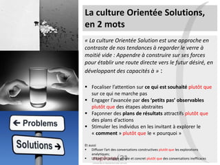 La culture Orientée Solutions,
en 2 mots
« La culture Orientée Solution est une approche en
contraste de nos tendances à regarder le verre à
moitié vide : Appendre à construire sur ses forces
pour établir une route directe vers le futur désiré, en
développant des capacités à » :
 Focaliser l’attention sur ce qui est souhaité plutôt que
sur ce qui ne marche pas
 Engager l’avancée par des ‘petits pas’ observables
plutôt que des étapes abstraites
 Façonner des plans de résultats attractifs plutôt que
des plans d’actions
 Stimuler les individus en les invitant à explorer le
« comment » plutôt que le « pourquoi »
Et aussi
 Diffuser l’art des conversations constructives plutôt que les explorations
analytiques;
 Utiliser un langage simple et concret plutôt que des conversations inefficaces
 