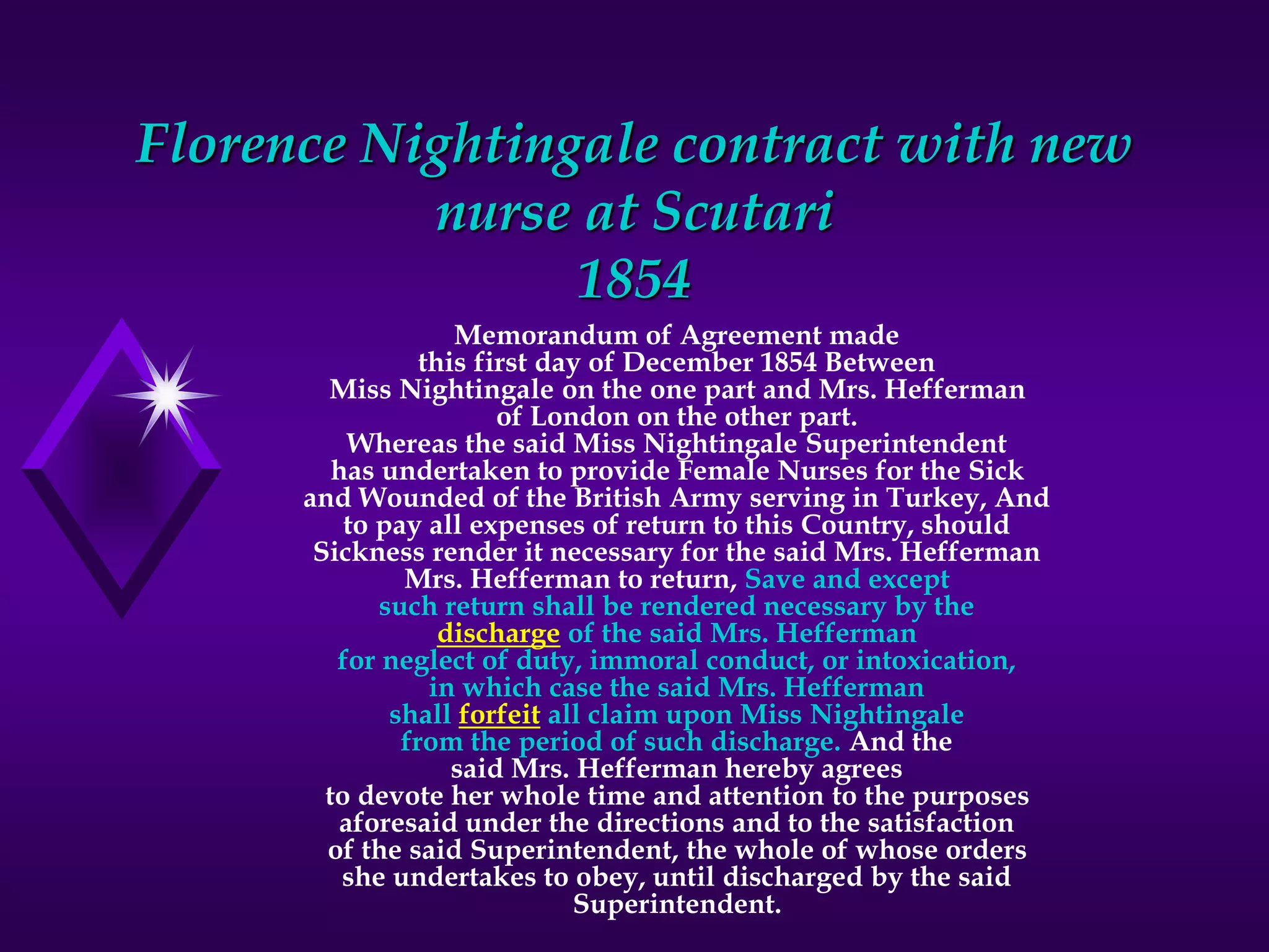 Florence Nightingale contract with new
nurse at Scutari
1854
Memorandum of Agreement made
this first day of December 1854 Between
Miss Nightingale on the one part and Mrs. Hefferman
of London on the other part.
Whereas the said Miss Nightingale Superintendent
has undertaken to provide Female Nurses for the Sick
and Wounded of the British Army serving in Turkey, And
to pay all expenses of return to this Country, should
Sickness render it necessary for the said Mrs. Hefferman
Mrs. Hefferman to return, Save and except
such return shall be rendered necessary by the
discharge of the said Mrs. Hefferman
for neglect of duty, immoral conduct, or intoxication,
in which case the said Mrs. Hefferman
shall forfeit all claim upon Miss Nightingale
from the period of such discharge. And the
said Mrs. Hefferman hereby agrees
to devote her whole time and attention to the purposes
aforesaid under the directions and to the satisfaction
of the said Superintendent, the whole of whose orders
she undertakes to obey, until discharged by the said
Superintendent.
 