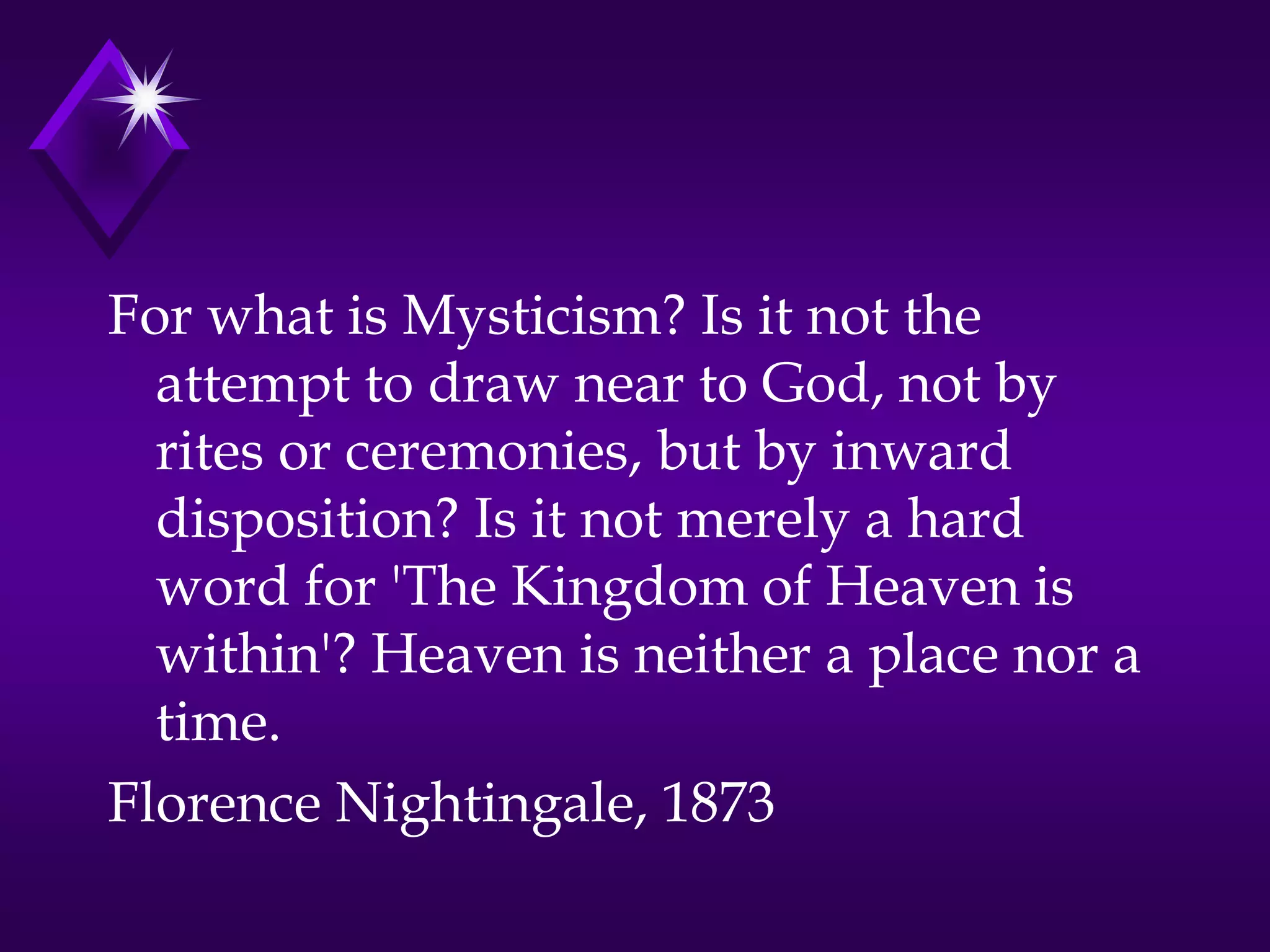 For what is Mysticism? Is it not the
attempt to draw near to God, not by
rites or ceremonies, but by inward
disposition? Is it not merely a hard
word for 'The Kingdom of Heaven is
within'? Heaven is neither a place nor a
time.
Florence Nightingale, 1873
 