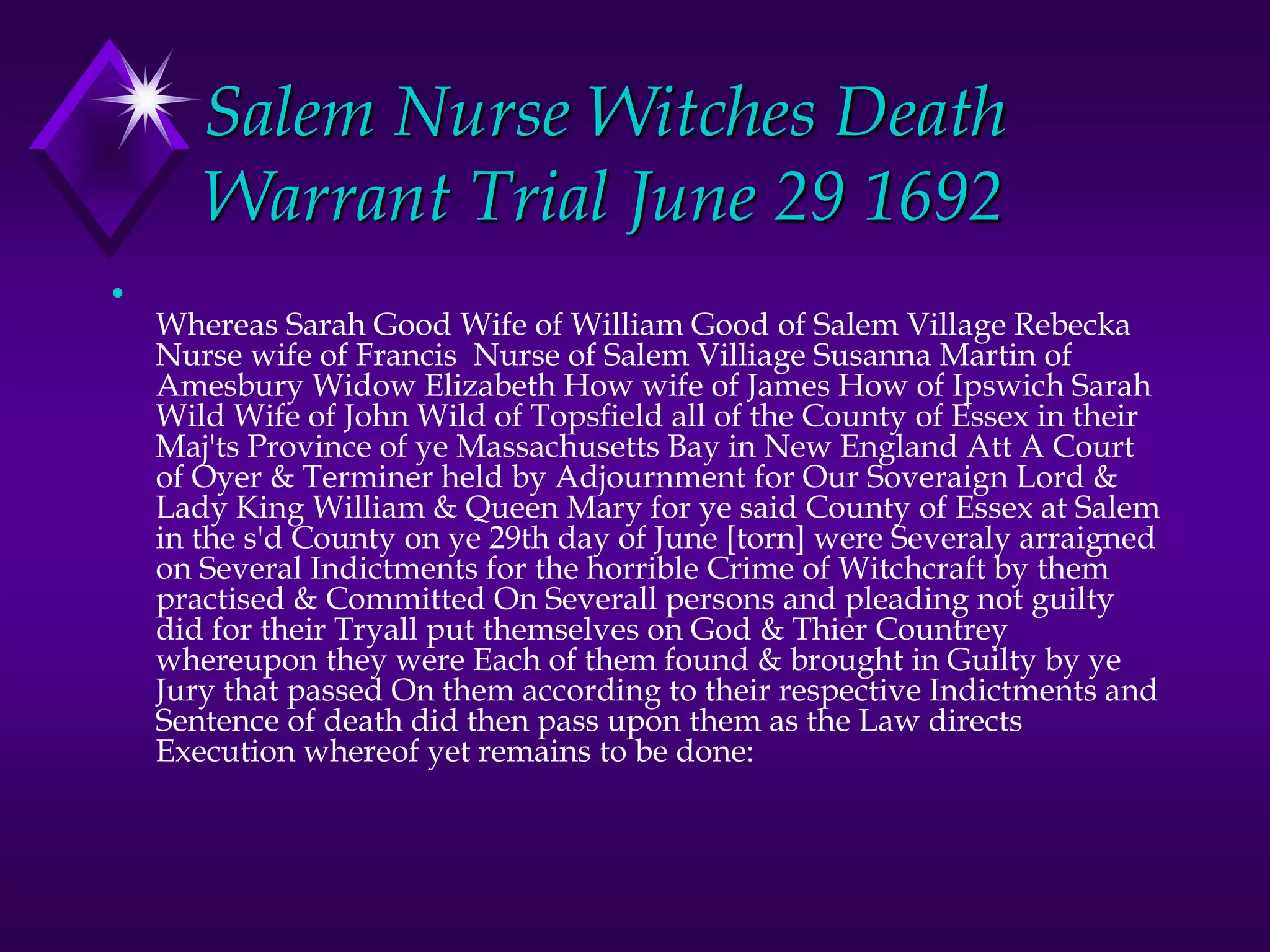 Salem Nurse Witches Death
Warrant Trial June 29 1692
•
Whereas Sarah Good Wife of William Good of Salem Village Rebecka
Nurse wife of Francis Nurse of Salem Villiage Susanna Martin of
Amesbury Widow Elizabeth How wife of James How of Ipswich Sarah
Wild Wife of John Wild of Topsfield all of the County of Essex in their
Maj'ts Province of ye Massachusetts Bay in New England Att A Court
of Oyer & Terminer held by Adjournment for Our Soveraign Lord &
Lady King William & Queen Mary for ye said County of Essex at Salem
in the s'd County on ye 29th day of June [torn] were Severaly arraigned
on Several Indictments for the horrible Crime of Witchcraft by them
practised & Committed On Severall persons and pleading not guilty
did for their Tryall put themselves on God & Thier Countrey
whereupon they were Each of them found & brought in Guilty by ye
Jury that passed On them according to their respective Indictments and
Sentence of death did then pass upon them as the Law directs
Execution whereof yet remains to be done:
 