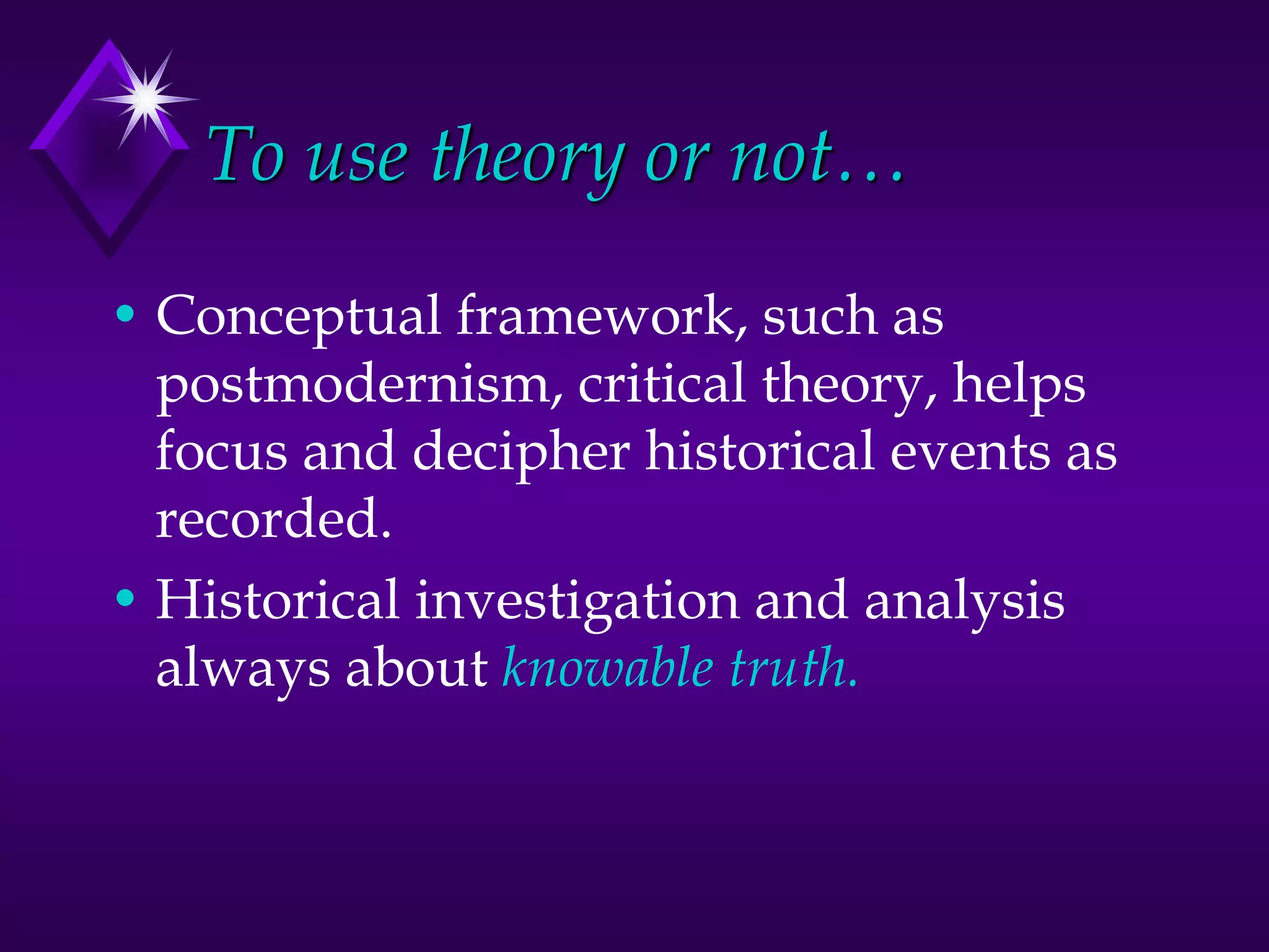 To use theory or not…
• Conceptual framework, such as
postmodernism, critical theory, helps
focus and decipher historical events as
recorded.
• Historical investigation and analysis
always about knowable truth.
 