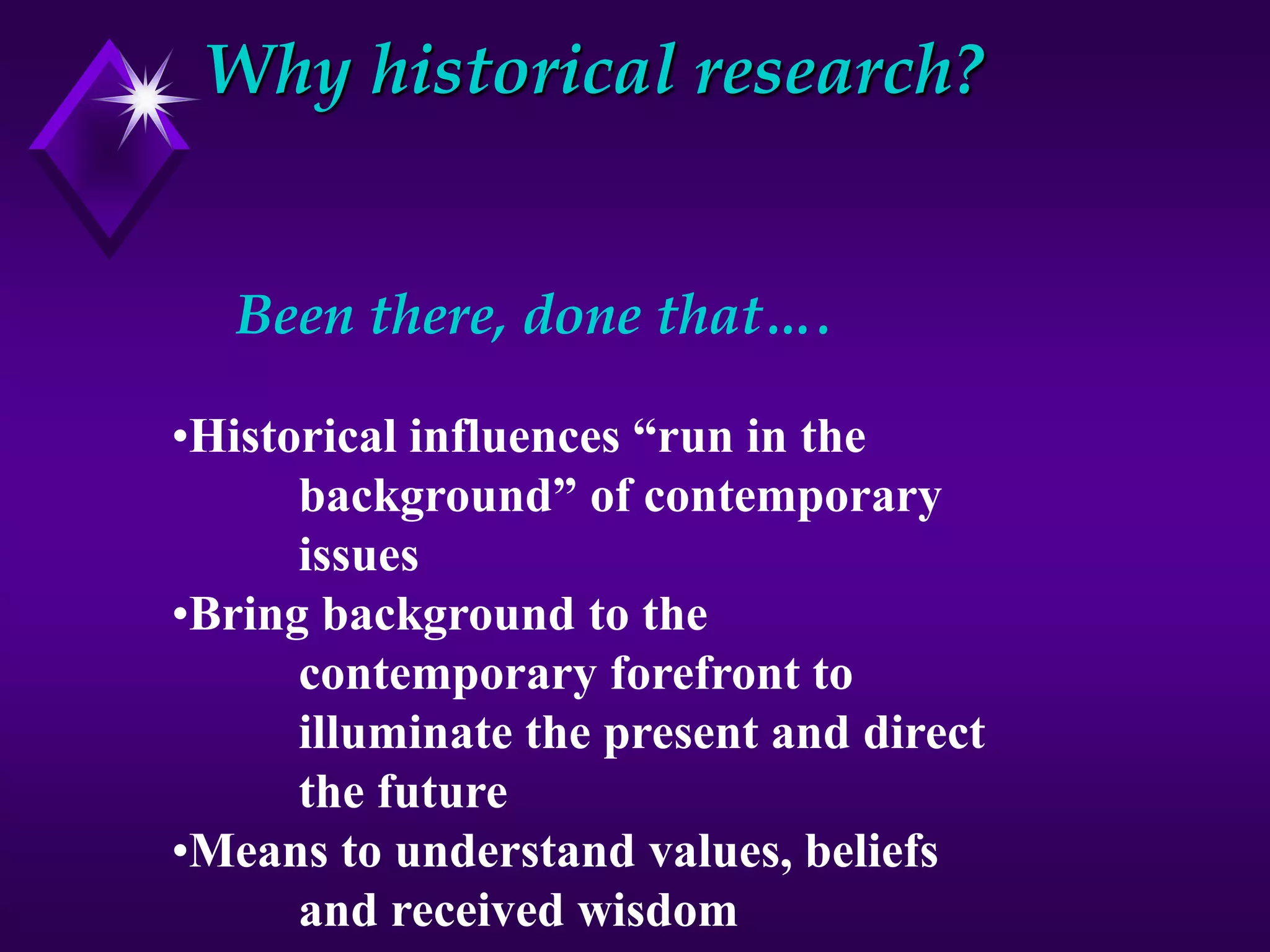 Why historical research?
Been there, done that….
•Historical influences “run in the
background” of contemporary
issues
•Bring background to the
contemporary forefront to
illuminate the present and direct
the future
•Means to understand values, beliefs
and received wisdom
 