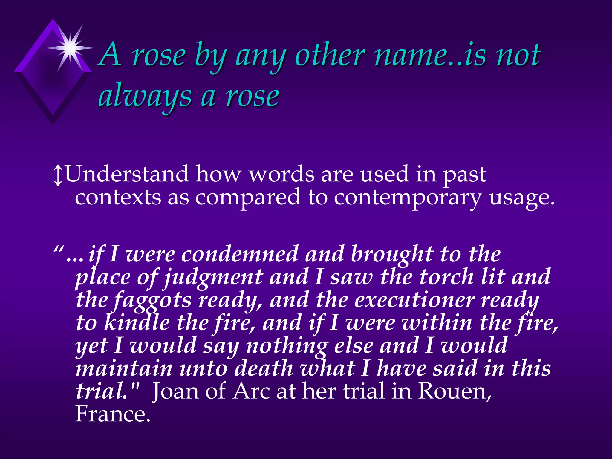 A rose by any other name..is not
always a rose
↕Understand how words are used in past
contexts as compared to contemporary usage.
“…if I were condemned and brought to the
place of judgment and I saw the torch lit and
the faggots ready, and the executioner ready
to kindle the fire, and if I were within the fire,
yet I would say nothing else and I would
maintain unto death what I have said in this
trial." Joan of Arc at her trial in Rouen,
France.
 
