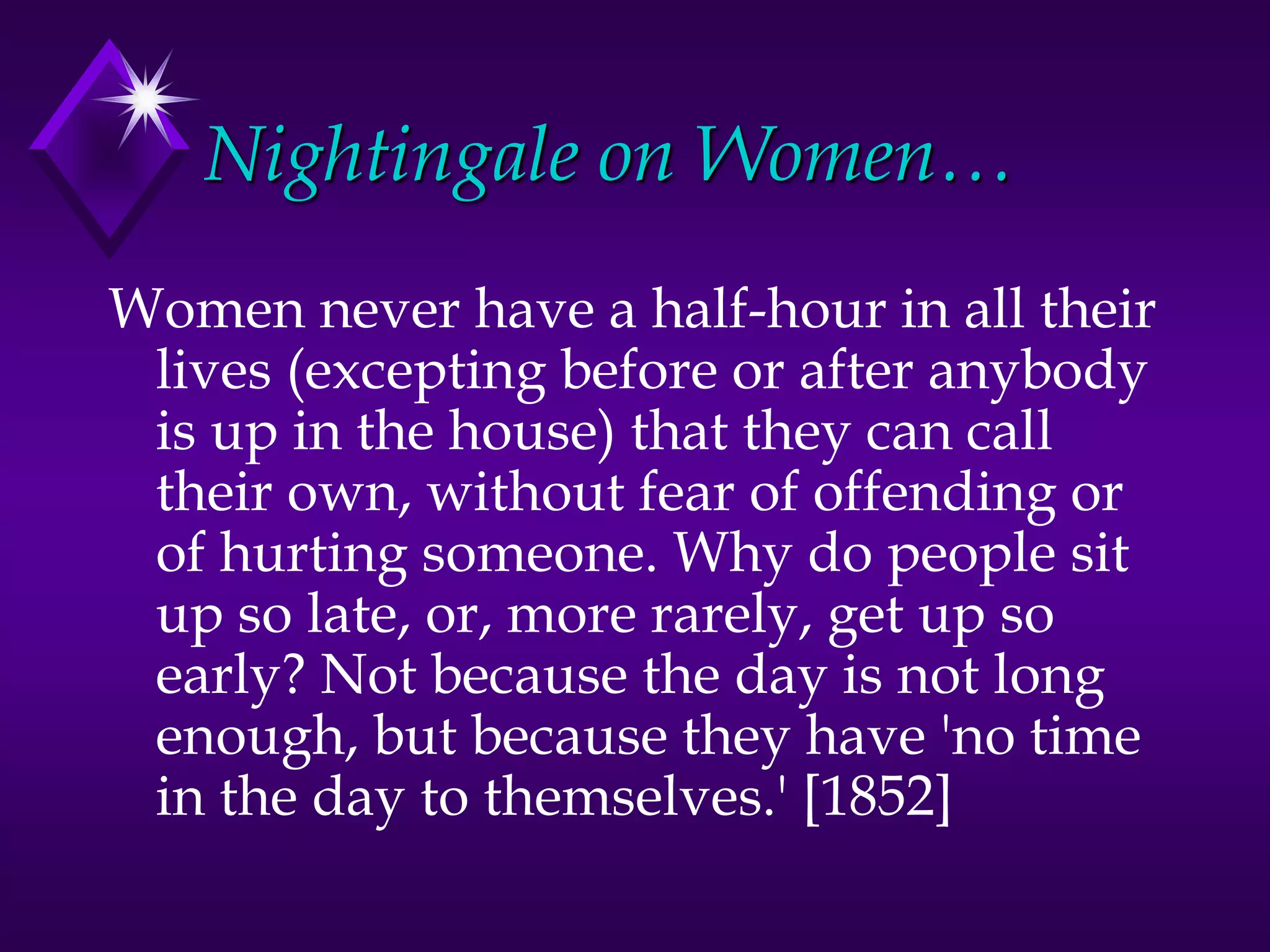 Nightingale on Women…
Women never have a half-hour in all their
lives (excepting before or after anybody
is up in the house) that they can call
their own, without fear of offending or
of hurting someone. Why do people sit
up so late, or, more rarely, get up so
early? Not because the day is not long
enough, but because they have 'no time
in the day to themselves.' [1852]
 