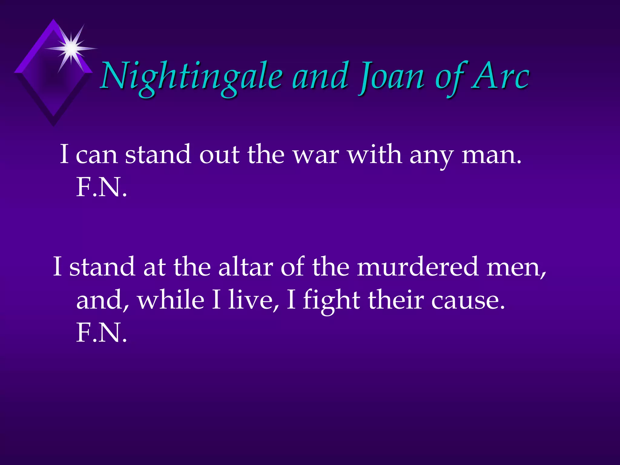 Nightingale and Joan of Arc
I can stand out the war with any man.
F.N.
I stand at the altar of the murdered men,
and, while I live, I fight their cause.
F.N.
 