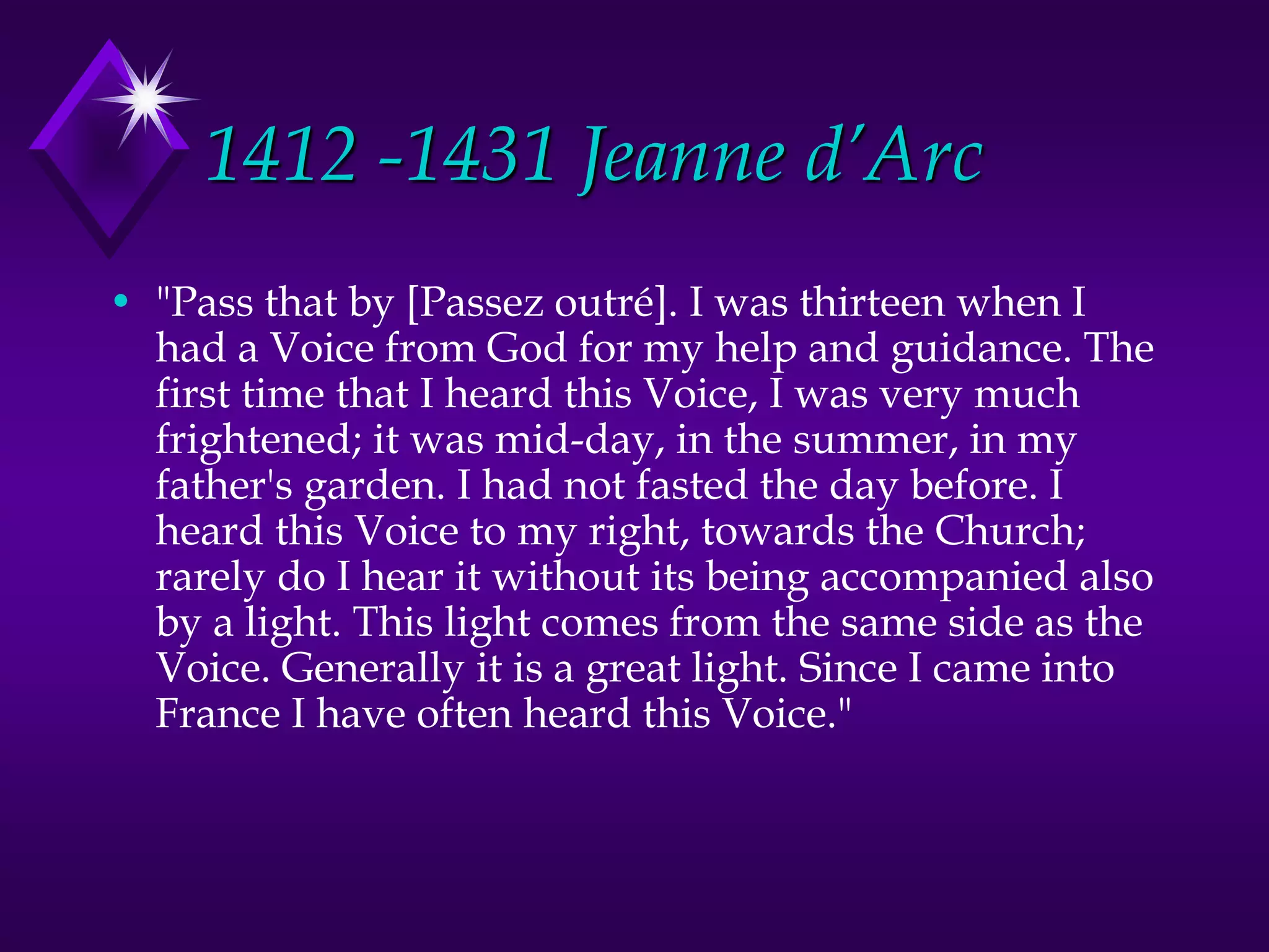 1412 -1431 Jeanne d’Arc
• "Pass that by [Passez outré]. I was thirteen when I
had a Voice from God for my help and guidance. The
first time that I heard this Voice, I was very much
frightened; it was mid-day, in the summer, in my
father's garden. I had not fasted the day before. I
heard this Voice to my right, towards the Church;
rarely do I hear it without its being accompanied also
by a light. This light comes from the same side as the
Voice. Generally it is a great light. Since I came into
France I have often heard this Voice."
 