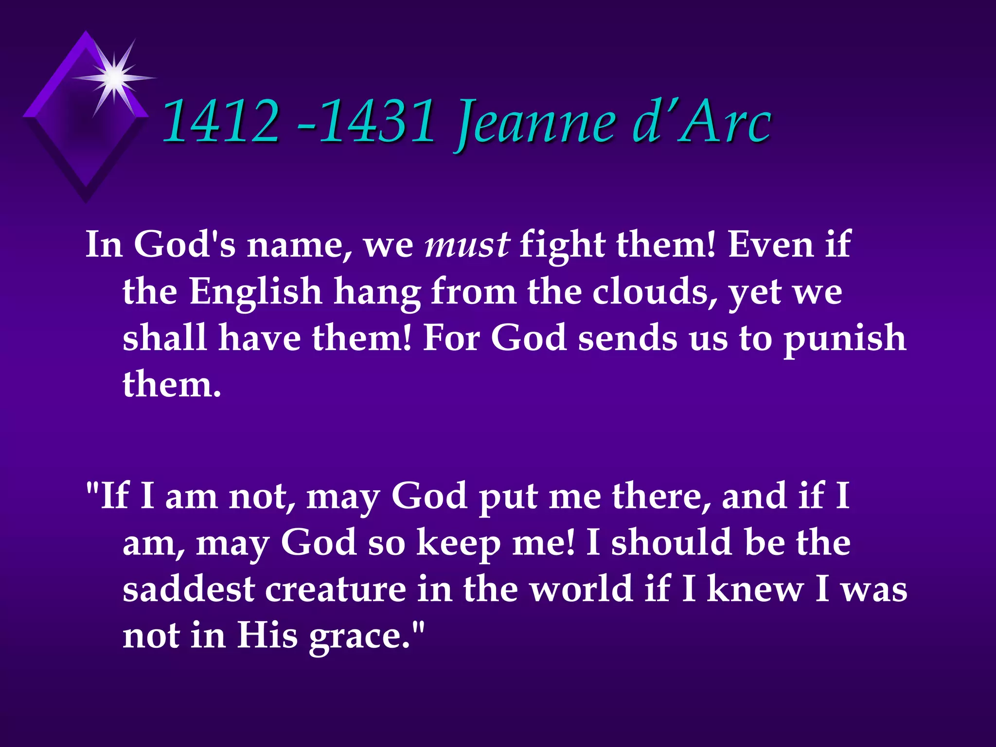 1412 -1431 Jeanne d’Arc
In God's name, we must fight them! Even if
the English hang from the clouds, yet we
shall have them! For God sends us to punish
them.
"If I am not, may God put me there, and if I
am, may God so keep me! I should be the
saddest creature in the world if I knew I was
not in His grace."
 