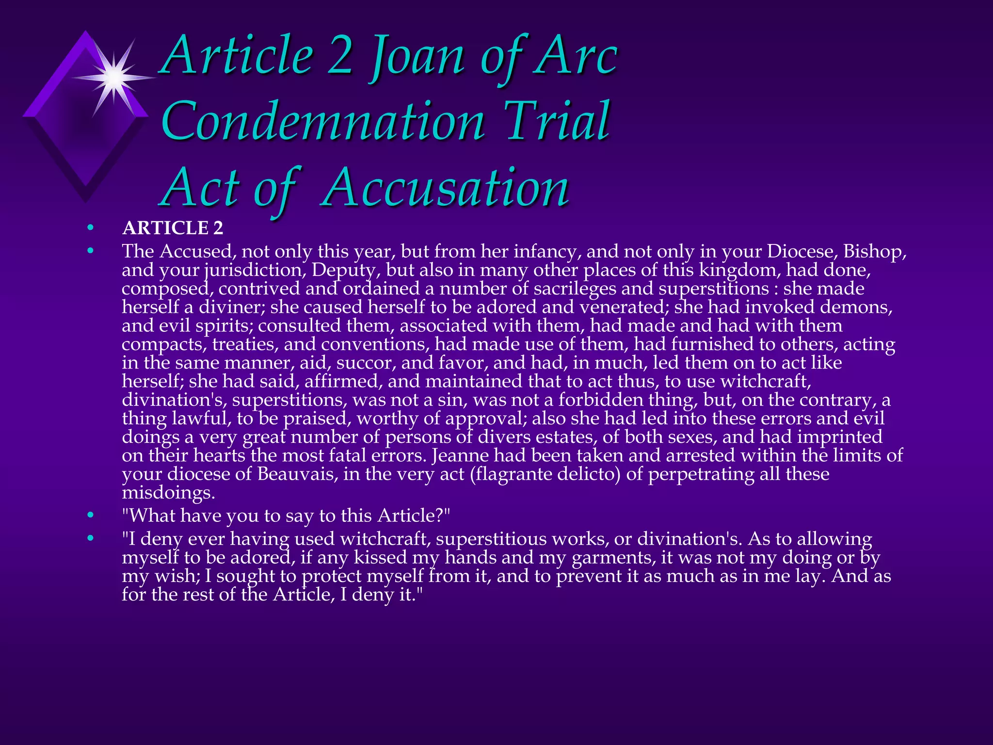 Article 2 Joan of Arc
Condemnation Trial
Act of Accusation
• ARTICLE 2
• The Accused, not only this year, but from her infancy, and not only in your Diocese, Bishop,
and your jurisdiction, Deputy, but also in many other places of this kingdom, had done,
composed, contrived and ordained a number of sacrileges and superstitions : she made
herself a diviner; she caused herself to be adored and venerated; she had invoked demons,
and evil spirits; consulted them, associated with them, had made and had with them
compacts, treaties, and conventions, had made use of them, had furnished to others, acting
in the same manner, aid, succor, and favor, and had, in much, led them on to act like
herself; she had said, affirmed, and maintained that to act thus, to use witchcraft,
divination's, superstitions, was not a sin, was not a forbidden thing, but, on the contrary, a
thing lawful, to be praised, worthy of approval; also she had led into these errors and evil
doings a very great number of persons of divers estates, of both sexes, and had imprinted
on their hearts the most fatal errors. Jeanne had been taken and arrested within the limits of
your diocese of Beauvais, in the very act (flagrante delicto) of perpetrating all these
misdoings.
• "What have you to say to this Article?"
• "I deny ever having used witchcraft, superstitious works, or divination's. As to allowing
myself to be adored, if any kissed my hands and my garments, it was not my doing or by
my wish; I sought to protect myself from it, and to prevent it as much as in me lay. And as
for the rest of the Article, I deny it."
 